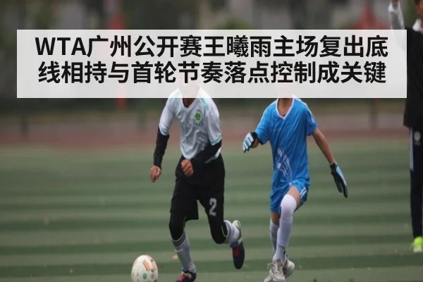 WTA广州公开赛王曦雨主场复出底线相持与首轮节奏落点控制成关键