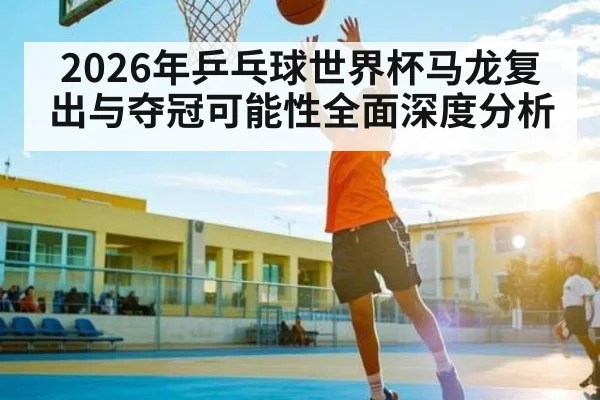 2026年乒乓球世界杯马龙复出与夺冠可能性全面深度分析